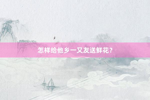 怎样给他乡一又友送鲜花？